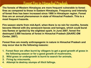 Forest Fire in Himachal Pradesh
The forests of Western Himalayas are more frequent vulnerable to forest
fires as compared to those in Eastern Himalayas. Frequency and intensity
of forest fires has been increased since 1990 in Himalayan region. Forest
fires are an annual phenomenon in state of Himachal Pradesh. This is a
most frequent hazards.
Fire season starts from mid-April, when there is no rain for months, forests
become littered with dry senescent leaves and twinges, which could burst
into flames or ignited by the slightest spark. In June 2007, forest fire
destroyed 2,000 hectares of forest in Himachal Pradesh (SAARC-DM
Center, 2007).
Forest fires are mostly anthropogenic in nature in Himachal Pradesh and
may occur due to the following reasons:
1. Forest floor are often burnt by villagers to get a good growth of grass in
the following season or for a good growth of mushrooms,
2. Wild grass or undergrowth is burnt to search for animals,
3. Firing by miscreants,
4. Attempt to destroy stumps of illicit fallings.
 