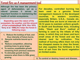Forest fire: as A management tool
Although fire has been the primary
agent of deforestation, yet as a
natural process it serves an
important function in maintaining the
health of certain ecosystems.
For decades, controlled burning has
been used as a genuine forest
management measure in the developed
countries. In western countries,
especially Britain, U.S.A., Canada etc.
controlled fires are burnt at intervals of
10-12 years to maintain uniform growth.
In South and Southeast Asia, including
India, “Slash and Burn” method of
farming is used by the tribals of hilly
areas, in which they cut down and burn
small areas of the forest and use the
cleared land for cultivation. This
method of burning offers them not only
the cheapest means to clear the forest,
but also supplies free fertilizers in the
form of ash from the burnt vegetation
on limited scales.
1. Reduce the buildup of fuel, and
thus intensity of future burns.
2. Recycle nutrients bound up in
litter.
3. Reduce competition, allowing
existing trees to grow larger.
4. To remove unpalatable growth
remaining from previous seasons.
5. To stimulate growth during
seasons when there is little green
grazing.
Depending upon the nature of the
ecosystem, the weather, and the amount
of fuel available(Kayll 1974, Viro 1974,
Terry et al. 1996),fire helps the forest in
following ways:
6. To control or destroy insect and disease.
 