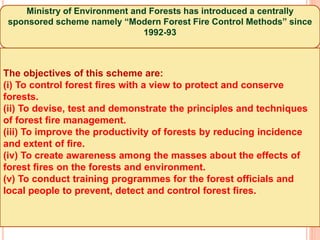 Ministry of Environment and Forests has introduced a centrally
sponsored scheme namely “Modern Forest Fire Control Methods” since
1992-93
The objectives of this scheme are:
(i) To control forest fires with a view to protect and conserve
forests.
(ii) To devise, test and demonstrate the principles and techniques
of forest fire management.
(iii) To improve the productivity of forests by reducing incidence
and extent of fire.
(iv) To create awareness among the masses about the effects of
forest fires on the forests and environment.
(v) To conduct training programmes for the forest officials and
local people to prevent, detect and control forest fires.
 