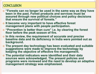 CONCLUSION
 “Forests can no longer be used in the same way as they have
been in the past. Forest products and services must be
assured through new political choices and policy decisions
that ensure the survival of forests.”
 It become very important to have effective forest
management plans with people participation.
 “Prevention is better than cure” i.e. by clearing the forest
floor before the peak season of fire.
 In this review, the requirement of accurate and precise
baseline data and its deﬁciency in India were pointed out as
background.
 The present day technology has been evaluated and suitable
suggestions were made to improve the technology by
keeping the objective of effective ﬁre management.
 The potential indicators were identiﬁed and their data
sources were acknowledged. The present policies and
programs were reviewed and the need to develop an adaptive
management strategy was emphasised.
 
