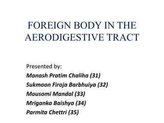 FOREIGN BODY IN THE
AERODIGESTIVE TRACT
Presented by:
Manash Pratim Chaliha (31)
Sukmoon Firoja Barbhuiya (32)
Mousomi Mandal (33)
Mriganka Baishya (34)
Parmita Chettri (35)
 