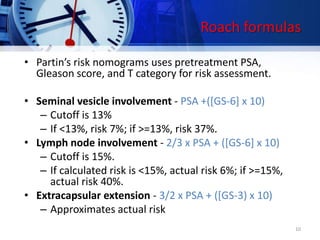 Roach formulas
• Partin’s risk nomograms uses pretreatment PSA,
Gleason score, and T category for risk assessment.
• Seminal vesicle involvement - PSA +([GS-6] x 10)
– Cutoff is 13%
– If <13%, risk 7%; if >=13%, risk 37%.
• Lymph node involvement - 2/3 x PSA + ([GS-6] x 10)
– Cutoff is 15%.
– If calculated risk is <15%, actual risk 6%; if >=15%,
actual risk 40%.
• Extracapsular extension - 3/2 x PSA + ([GS-3) x 10)
– Approximates actual risk
10
 