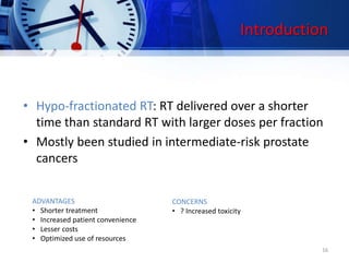 Introduction
• Hypo-fractionated RT: RT delivered over a shorter
time than standard RT with larger doses per fraction
• Mostly been studied in intermediate-risk prostate
cancers
ADVANTAGES
• Shorter treatment
• Increased patient convenience
• Lesser costs
• Optimized use of resources
CONCERNS
• ? Increased toxicity
16
 
