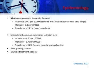 Epidemiology
• Most common cancer in men in the west
– Incidence- 30.7 per 100000 (Second most incident cancer next to ca lungs)
– Mortality- 7.8 per 100000
– Prevalence = 25.2% (most prevalent)
• Second most common malignancy in Indian men
– Incidence – 4.2 per 100000
– Mortality – 2.7 per 100000
– Prevalence = 9.6% (Second to ca lip and oral cavity)
• Slow growing tumors
• Multiple treatment options
3
Globocan, 2012
 