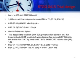 • Lee et al, JCO April 2016(US based)
• 1,115 men with low-risk prostate cancer (T1b to T2c,GS 2-6, PSA<10)
• C-RT (73.8 Gy/41#/8.2 wks) 1.8gy/# vs
• H-RT (70 Gy/28#/5.6 wks) 2.5Gy/#
• Median follow-up 5.8 years
• Trial designed to establish (with 90% power and an alpha of .05) that
treatment with H-RT results in 5-year disease-free survival (DFS) that is
not worse than C-RT by more than 7.65% (H-RT/C-RT hazard ratio [HR] ,
1.52
• BED (H-RT): Tumor=186.67, Early = 87.5, Late = 128.33
• BER (C-RT): Tumor= 162.36, Early = 87.08, Late = 118
41
RTOG 0415 Trial design
 