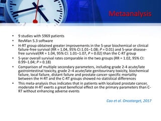 Metaanalysis
• 9 studies with 5969 patients
• RevMan 5.3 software
• H-RT group obtained greater improvements in the 5-year biochemical or clinical
failure-free survival (RR = 1.04, 95% CI:1.01–1.08; P = 0.01) and 5-year disease-
free survival(RR = 1.04, 95% CI: 1.01–1.07, P = 0.02) than the C-RT group
• 5-year overall survival rates comparable in the two groups (RR = 1.02, 95% CI:
0.99–1.04; P = 0.18)
• Comparison of multiple secondary parameters, including grade 2-4 acute/late
gastrointestinal toxicity, grade 2–4 acute/late genitourinary toxicity, biochemical
failure, local failure, distant failure and prostate cancer-specific mortality
between the H-RT and the C-RT groups showed no statistical differences
• This meta-analysis thus indicates that in patients with localized prostate cancer,
moderate H-RT exerts a great beneficial effect on the primary parameters than C-
RT without enhancing adverse events
Cao et al. Oncotarget, 2017
 
