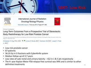 SBRT- Low Risk
• Low-risk prostate cancer
• 67 patients
• 36.25 Gy in 5 fractions with CyberKnife system
• Median follow-up of 2.7 years
• Low rates of Late rectal and urinary toxicity - >G2 in 1 & 5 pts respectively
• The 4- year Kaplan-Meier PSA relapse-free survival was 94% and is similar to other
definitive treatments 53
 
