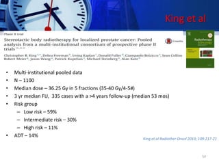 • Multi-institutional pooled data
• N – 1100
• Median dose – 36.25 Gy in 5 fractions (35-40 Gy/4-5#)
• 3 yr median FU, 335 cases with a >4 years follow-up (median 53 mos)
• Risk group
– Low risk – 59%
– Intermediate risk – 30%
– High risk – 11%
• ADT – 14%
King et al Radiother Oncol 2013; 109:217-21
54
King et al
 