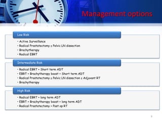 Management options
• Active Surveillance
• Radical Prostatectomy ± Pelvic LN dissection
• Brachytherapy
• Radical EBRT
Low Risk
• Radical EBRT + Short term ADT
• EBRT + Brachytherapy boost + Short term ADT
• Radical Prostatectomy ± Pelvic LN dissection ± Adjuvant RT
• Brachytherapy
Intermediate Risk
• Radical EBRT + long term ADT
• EBRT + Brachytherapy boost + long term ADT
• Radical Prostatectomy + Post op RT
High Risk
9
 