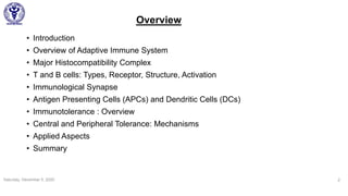 Overview
• Introduction
• Overview of Adaptive Immune System
• Major Histocompatibility Complex
• T and B cells: Types, Receptor, Structure, Activation
• Immunological Synapse
• Antigen Presenting Cells (APCs) and Dendritic Cells (DCs)
• Immunotolerance : Overview
• Central and Peripheral Tolerance: Mechanisms
• Applied Aspects
• Summary
Saturday, December 5, 2020 2
 