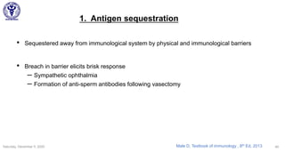 1. Antigen sequestration
• Sequestered away from immunological system by physical and immunological barriers
• Breach in barrier elicits brisk response
– Sympathetic ophthalmia
– Formation of anti-sperm antibodies following vasectomy
Saturday, December 5, 2020 49Male D, Textbook of immunology , 8th Ed, 2013
 