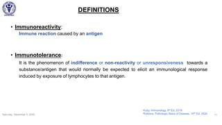 DEFINITIONS
• Immunoreactivity:
Immune reaction caused by an antigen
• Immunotolerance:
It is the phenomenon of indifference or non-reactivity or unresponsiveness towards a
substance/antigen that would normally be expected to elicit an immunological response
induced by exposure of lymphocytes to that antigen.
Saturday, December 5, 2020 11
Kuby, Immunology, 8th Ed, 2019
Robbins, Pathologic Basis of Disease, 10th Ed, 2020
 