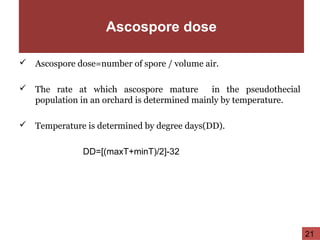 Ascospore dose
 Ascospore dose=number of spore / volume air.
 The rate at which ascospore mature in the pseudothecial
population in an orchard is determined mainly by temperature.
 Temperature is determined by degree days(DD).
DD=[(maxT+minT)/2]-32
21
 