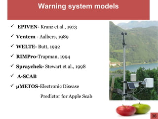 Warning system models
 EPIVEN- Kranz et al., 1973
 Ventem - Aalbers, 1989
 WELTE- Butt, 1992
 RIMPro-Trapman, 1994
 Spraychek- Stewart et al., 1998
 A-SCAB
 µMETOS-Electronic Disease
Predictor for Apple Scab
36
 