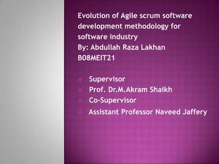Evolution of Agile scrum software
development methodology for
software industry
By: Abdullah Raza Lakhan
B08MEIT21

   Supervisor
   Prof. Dr.M.Akram Shaikh
   Co-Supervisor
   Assistant Professor Naveed Jaffery
 
