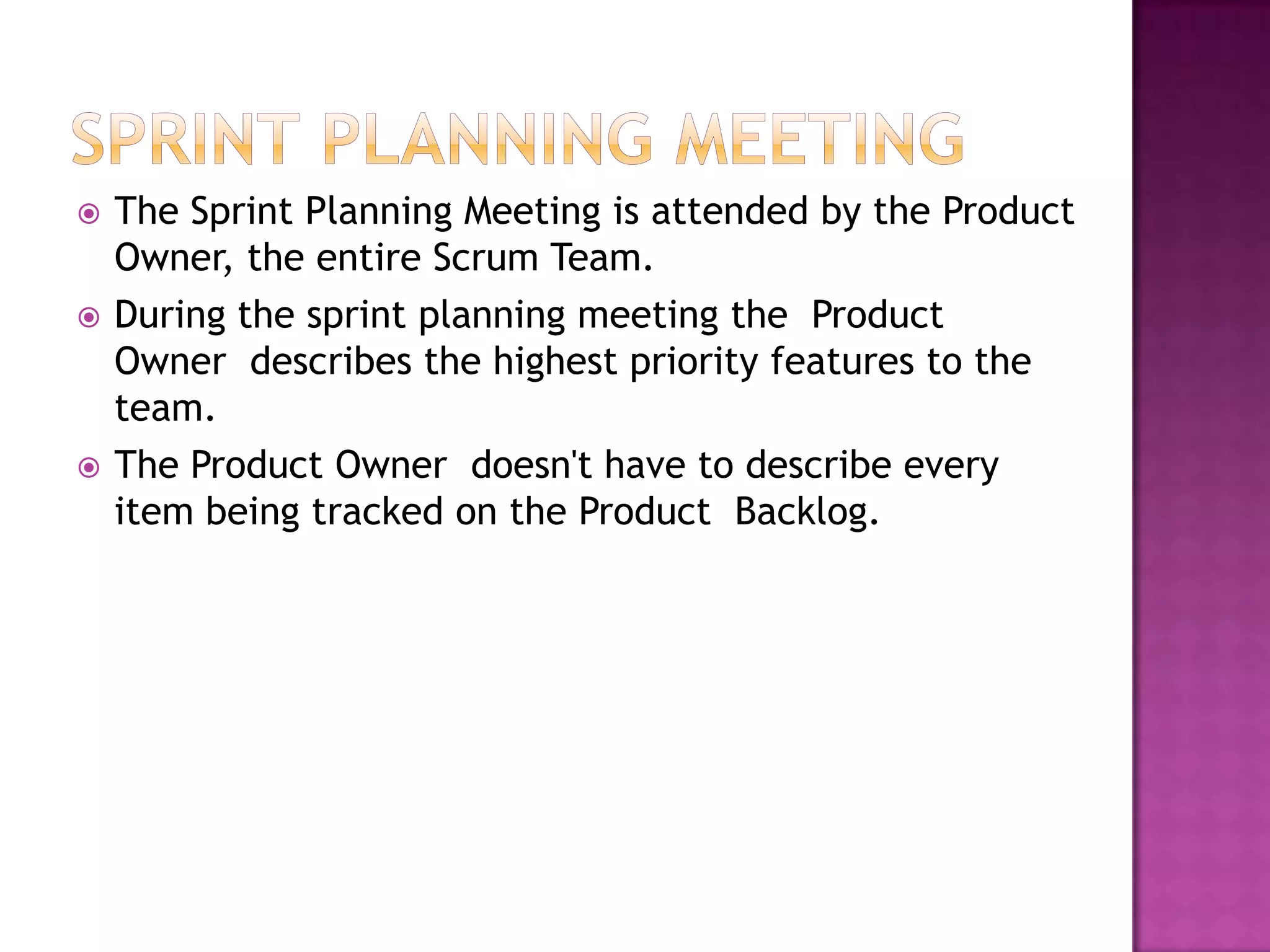    The Sprint Planning Meeting is attended by the Product
    Owner, the entire Scrum Team.
   During the sprint planning meeting the Product
    Owner describes the highest priority features to the
    team.
   The Product Owner doesn't have to describe every
    item being tracked on the Product Backlog.
 