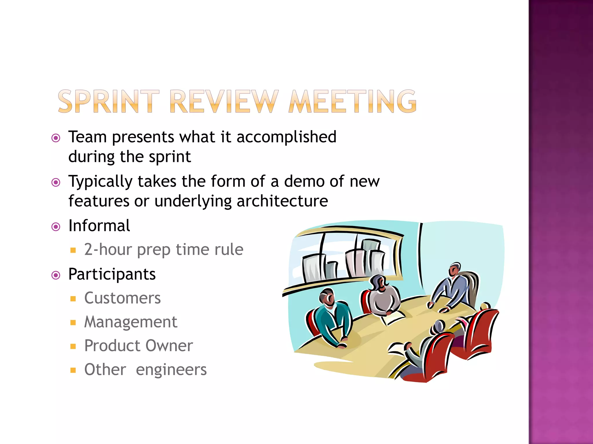   Team presents what it accomplished
    during the sprint
   Typically takes the form of a demo of new
    features or underlying architecture
   Informal
     2-hour prep time rule
   Participants
     Customers
     Management
     Product Owner
     Other engineers
 
