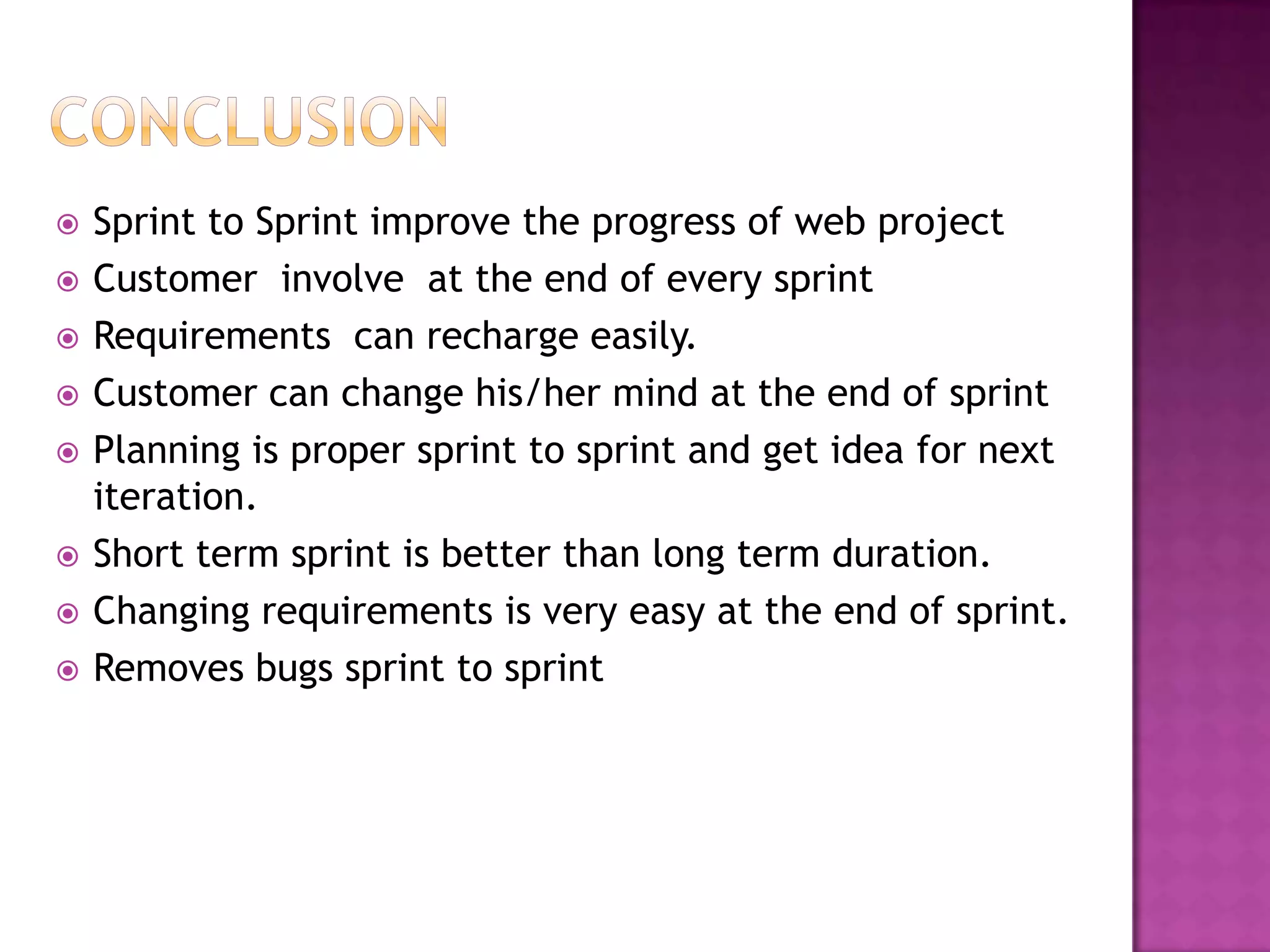    Sprint to Sprint improve the progress of web project
   Customer involve at the end of every sprint
   Requirements can recharge easily.
   Customer can change his/her mind at the end of sprint
   Planning is proper sprint to sprint and get idea for next
    iteration.
   Short term sprint is better than long term duration.
   Changing requirements is very easy at the end of sprint.
   Removes bugs sprint to sprint
 