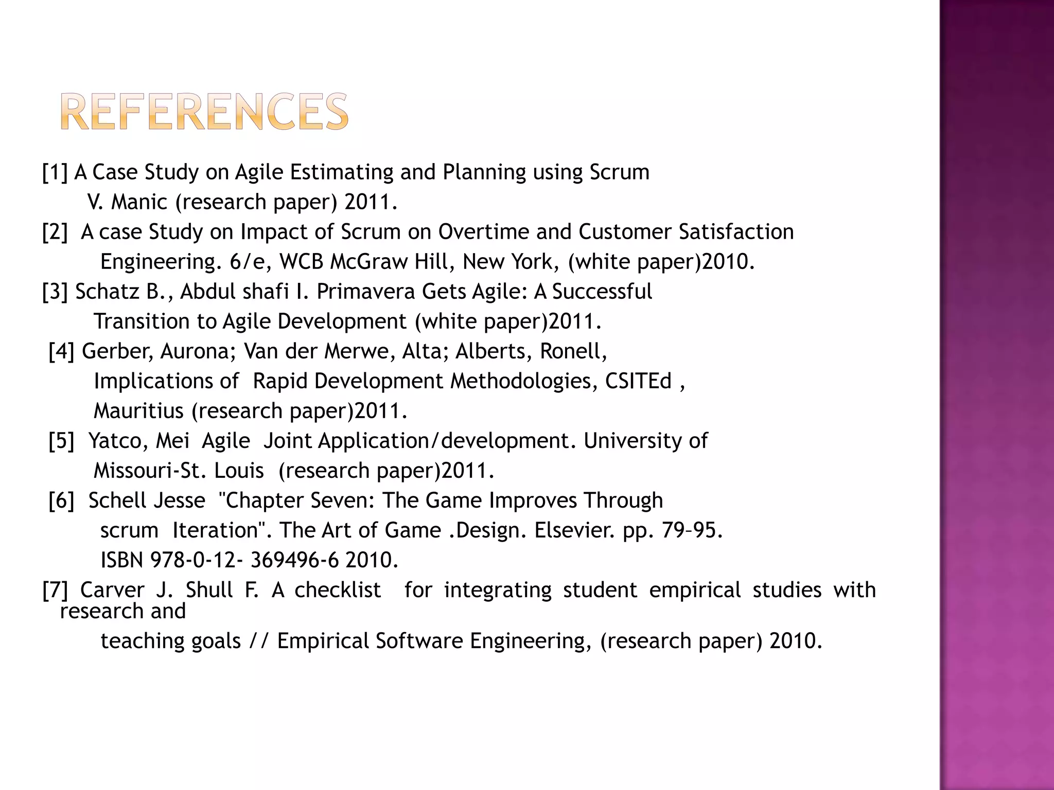 [1] A Case Study on Agile Estimating and Planning using Scrum
     V. Manic (research paper) 2011.
[2] A case Study on Impact of Scrum on Overtime and Customer Satisfaction
       Engineering. 6/e, WCB McGraw Hill, New York, (white paper)2010.
[3] Schatz B., Abdul shafi I. Primavera Gets Agile: A Successful
      Transition to Agile Development (white paper)2011.
 [4] Gerber, Aurona; Van der Merwe, Alta; Alberts, Ronell,
      Implications of Rapid Development Methodologies, CSITEd ,
      Mauritius (research paper)2011.
 [5] Yatco, Mei Agile Joint Application/development. University of
      Missouri-St. Louis (research paper)2011.
 [6] Schell Jesse "Chapter Seven: The Game Improves Through
       scrum Iteration". The Art of Game .Design. Elsevier. pp. 79–95.
       ISBN 978-0-12- 369496-6 2010.
[7] Carver J. Shull F. A checklist for integrating student empirical studies with
  research and
       teaching goals // Empirical Software Engineering, (research paper) 2010.
 