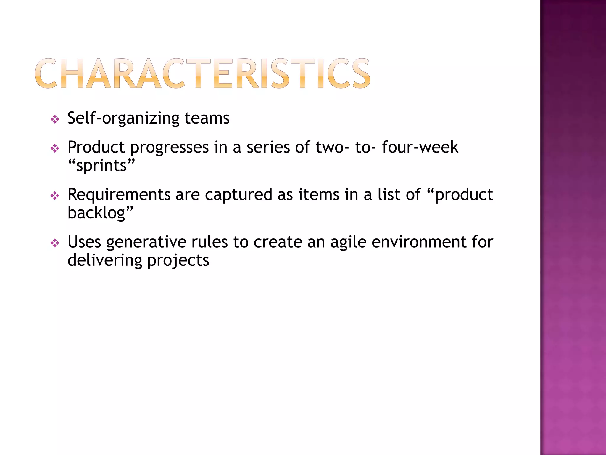    Self-organizing teams
   Product progresses in a series of two- to- four-week
    “sprints”
   Requirements are captured as items in a list of “product
    backlog”
   Uses generative rules to create an agile environment for
    delivering projects
 