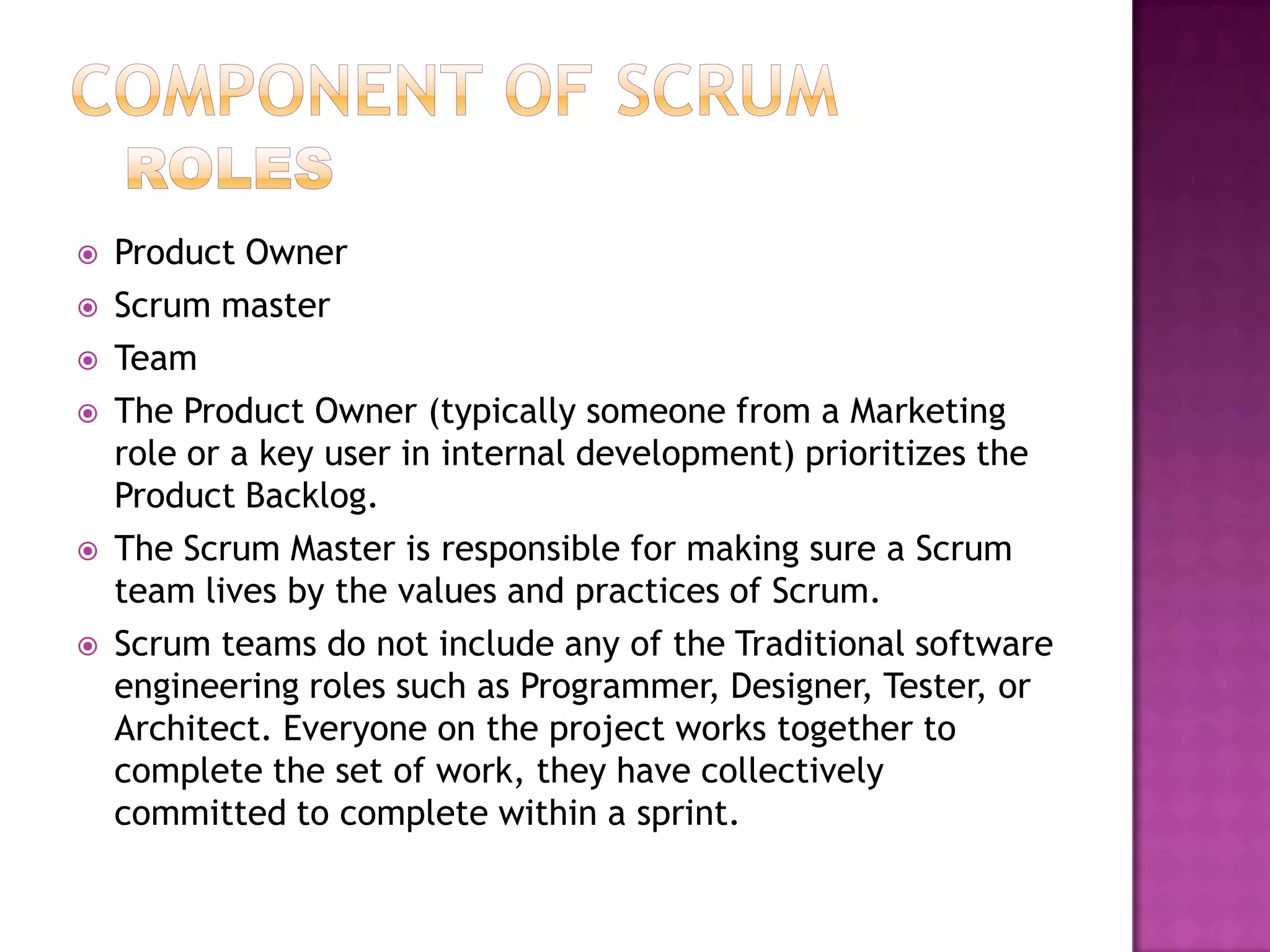    Product Owner
   Scrum master
   Team
   The Product Owner (typically someone from a Marketing
    role or a key user in internal development) prioritizes the
    Product Backlog.
   The Scrum Master is responsible for making sure a Scrum
    team lives by the values and practices of Scrum.
   Scrum teams do not include any of the Traditional software
    engineering roles such as Programmer, Designer, Tester, or
    Architect. Everyone on the project works together to
    complete the set of work, they have collectively
    committed to complete within a sprint.
 