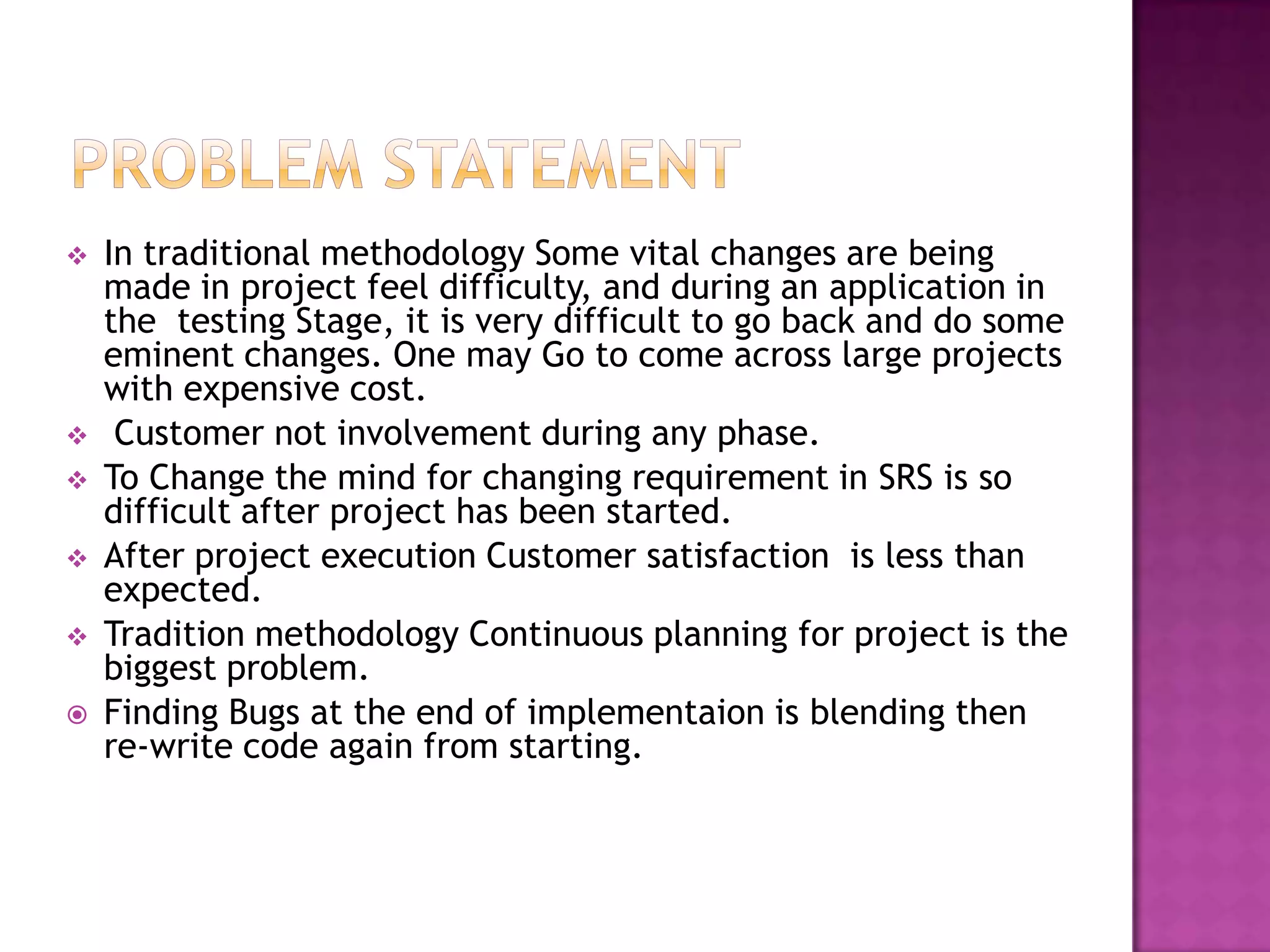    In traditional methodology Some vital changes are being
    made in project feel difficulty, and during an application in
    the testing Stage, it is very difficult to go back and do some
    eminent changes. One may Go to come across large projects
    with expensive cost.
    Customer not involvement during any phase.
   To Change the mind for changing requirement in SRS is so
    difficult after project has been started.
   After project execution Customer satisfaction is less than
    expected.
   Tradition methodology Continuous planning for project is the
    biggest problem.
   Finding Bugs at the end of implementaion is blending then
    re-write code again from starting.
 