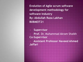 Evolution of Agile scrum software
development methodology for
software industry
By: Abdullah Raza Lakhan
B08MEIT21

  Supervisor
 Prof. Dr. Muhammad Akram Shaikh
Co-Supervisor
 Assistant Professor Naveed Ahmed
Jaffari
 