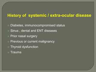 History of systemic / extra-ocular disease
 Diabetes, immunocompromised status
 Sinus , dental and ENT diseases
 Prior nasal surgery
 Previous or current malignancy
 Thyroid dysfunction
 Trauma
 