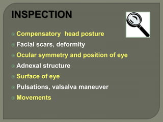 INSPECTION
 Compensatory head posture
 Facial scars, deformity
 Ocular symmetry and position of eye
 Adnexal structure
 Surface of eye
 Pulsations, valsalva maneuver
 Movements
 