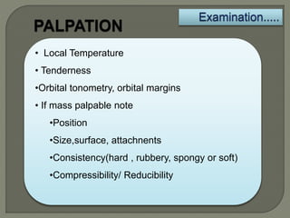 • Local Temperature
• Tenderness
•Orbital tonometry, orbital margins
• If mass palpable note
•Position
•Size,surface, attachnents
•Consistency(hard , rubbery, spongy or soft)
•Compressibility/ Reducibility
 