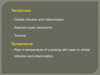Tenderness
 Orbital infection and inflammation
 Adenoid cystic carcinoma
 Trauma
Temperature
 Rise in temperature of overlying skin seen in orbital
infection and inflammation
 