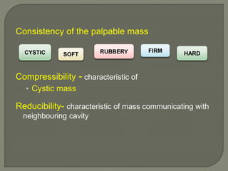 Consistency of the palpable mass
Compressibility - characteristic of
• Cystic mass
Reducibility- characteristic of mass communicating with
neighbouring cavity
CYSTIC SOFT
FIRMRUBBERY HARD
 