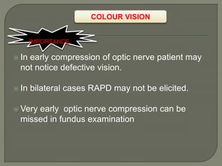 COLOUR VISION
 In early compression of optic nerve patient may
not notice defective vision.
 In bilateral cases RAPD may not be elicited.
 Very early optic nerve compression can be
missed in fundus examination
IMPORTANCE
 