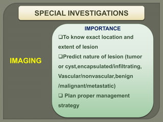 IMAGING
SPECIAL INVESTIGATIONS
IMPORTANCE
To know exact location and
extent of lesion
Predict nature of lesion (tumor
or cyst,encapsulated/infiltrating,
Vascular/nonvascular,benign
/malignant/metastatic)
 Plan proper management
strategy
 