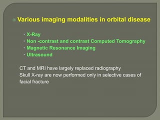  Various imaging modalities in orbital disease
 X-Ray
 Non -contrast and contrast Computed Tomography
 Magnetic Resonance Imaging
 Ultrasound
CT and MRI have largely replaced radiography
Skull X-ray are now performed only in selective cases of
facial fracture
 