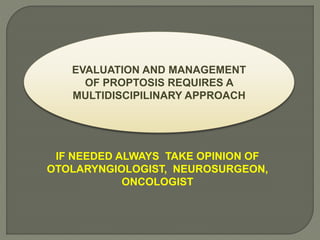 EVALUATION AND MANAGEMENT
OF PROPTOSIS REQUIRES A
MULTIDISCIPILINARY APPROACH
IF NEEDED ALWAYS TAKE OPINION OF
OTOLARYNGIOLOGIST, NEUROSURGEON,
ONCOLOGIST
 
