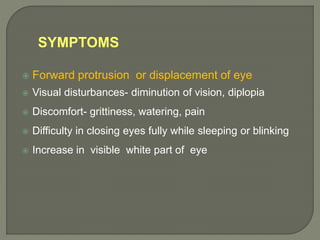 SYMPTOMS
 Forward protrusion or displacement of eye
 Visual disturbances- diminution of vision, diplopia
 Discomfort- grittiness, watering, pain
 Difficulty in closing eyes fully while sleeping or blinking
 Increase in visible white part of eye
 