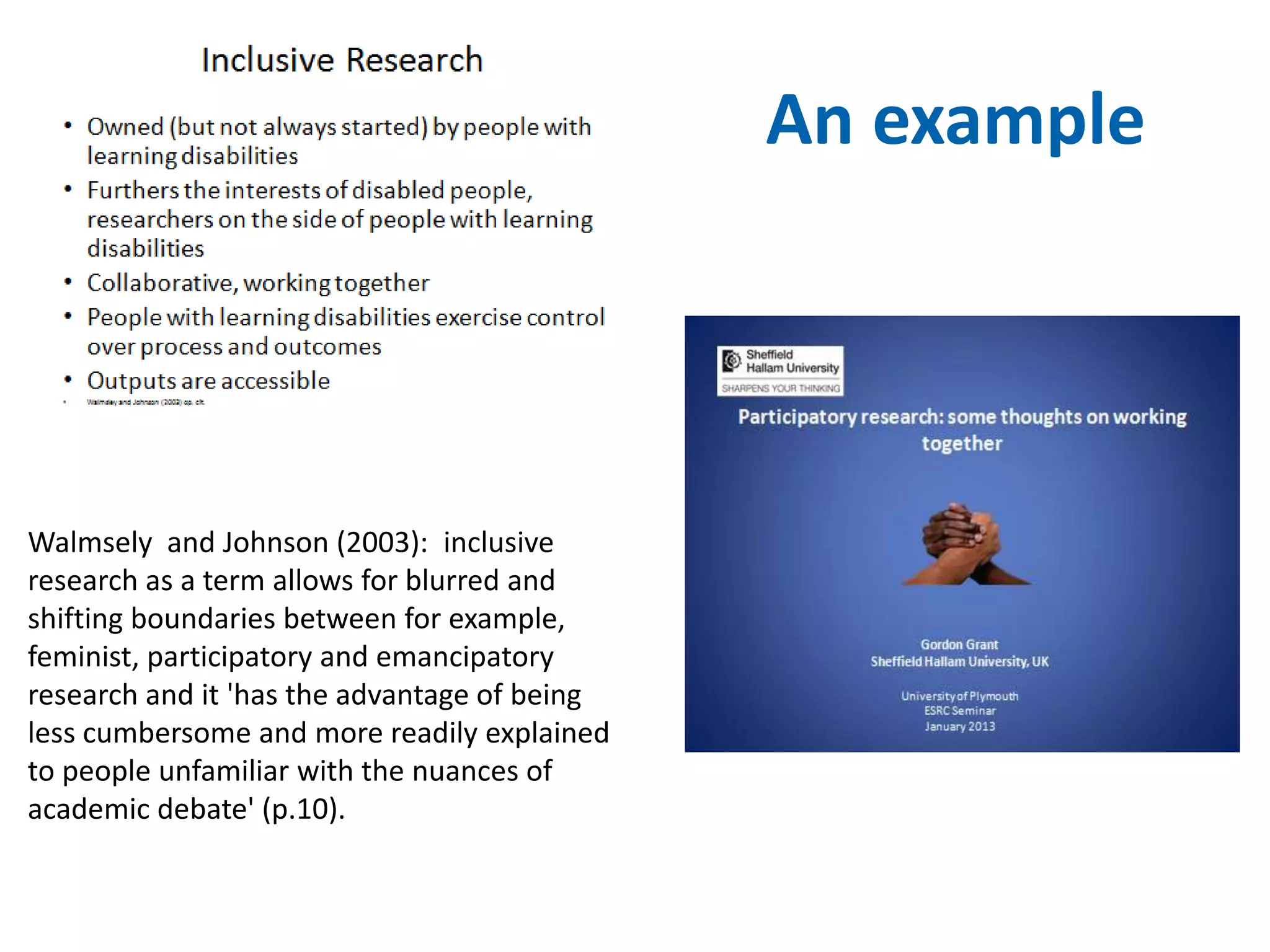 An example 
Walmsely and Johnson (2003): inclusive 
research as a term allows for blurred and 
shifting boundaries between for example, 
feminist, participatory and emancipatory 
research and it 'has the advantage of being 
less cumbersome and more readily explained 
to people unfamiliar with the nuances of 
academic debate' (p.10). 
 