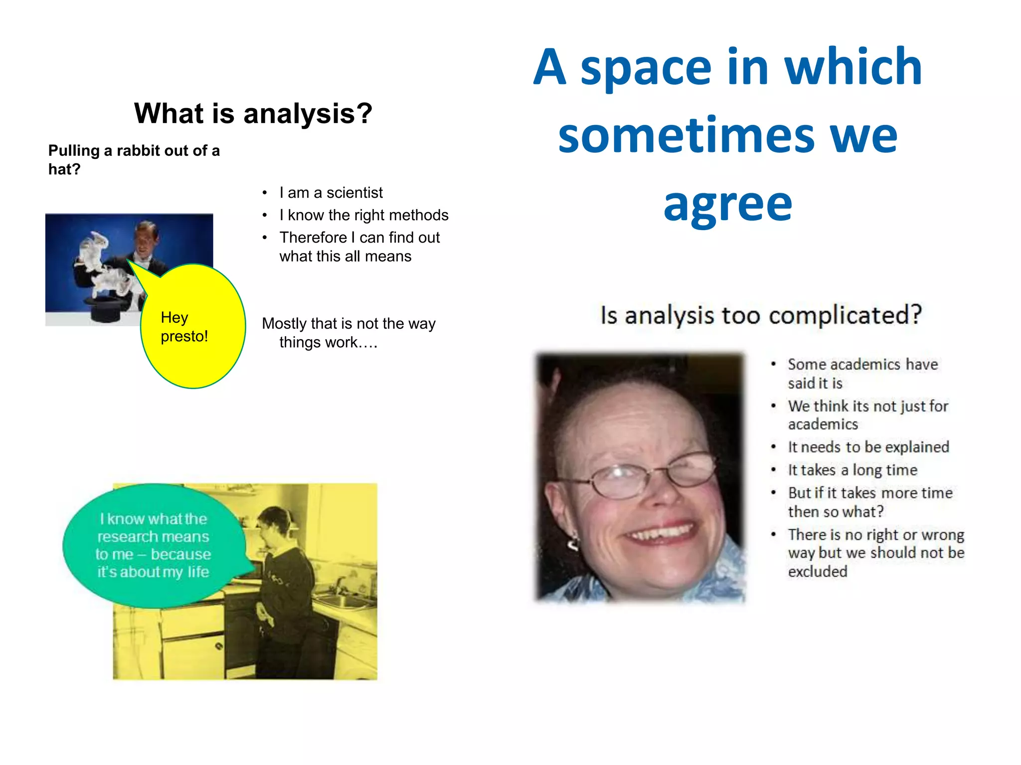 A space in which 
sometimes we 
agree 
What is analysis? 
Pulling a rabbit out of a 
hat? 
• I am a scientist 
• I know the right methods 
• Therefore I can find out 
what this all means 
Mostly that is not the way 
things work…. 
Hey 
presto! 
 