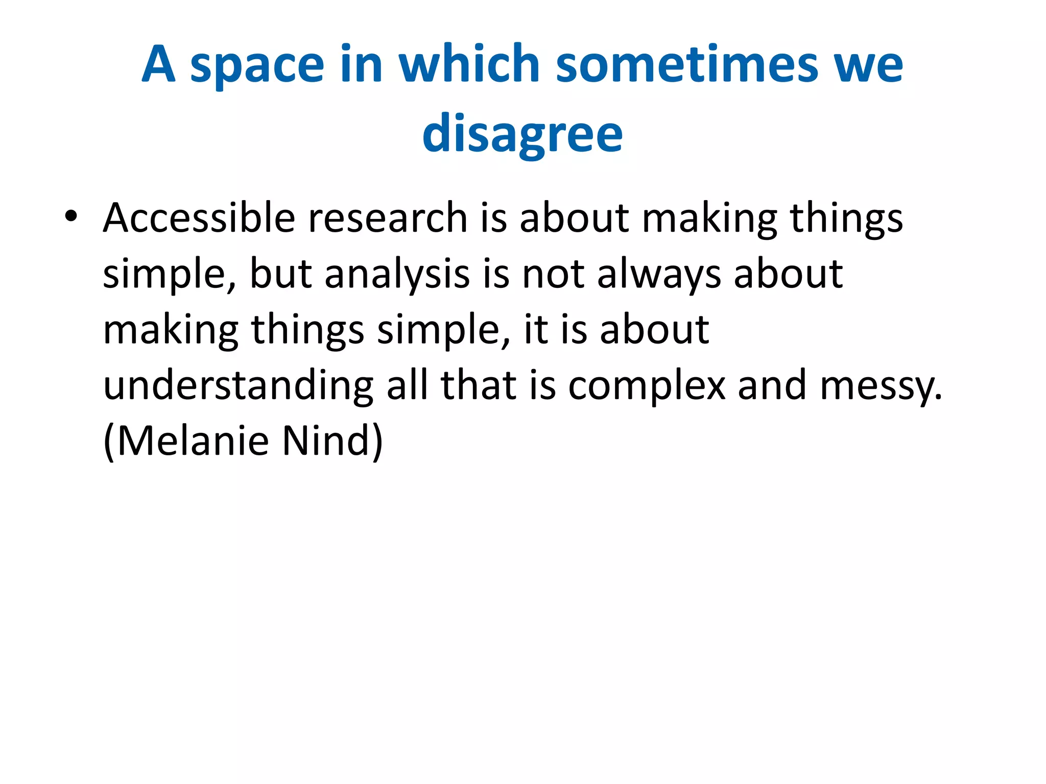 A space in which sometimes we 
disagree 
• Accessible research is about making things 
simple, but analysis is not always about 
making things simple, it is about 
understanding all that is complex and messy. 
(Melanie Nind) 
 