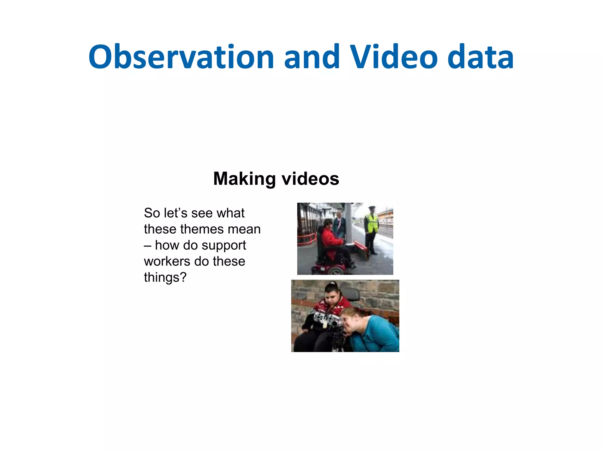 Observation and Video data 
Making videos 
So let’s see what 
these themes mean 
– how do support 
workers do these 
things? 
 