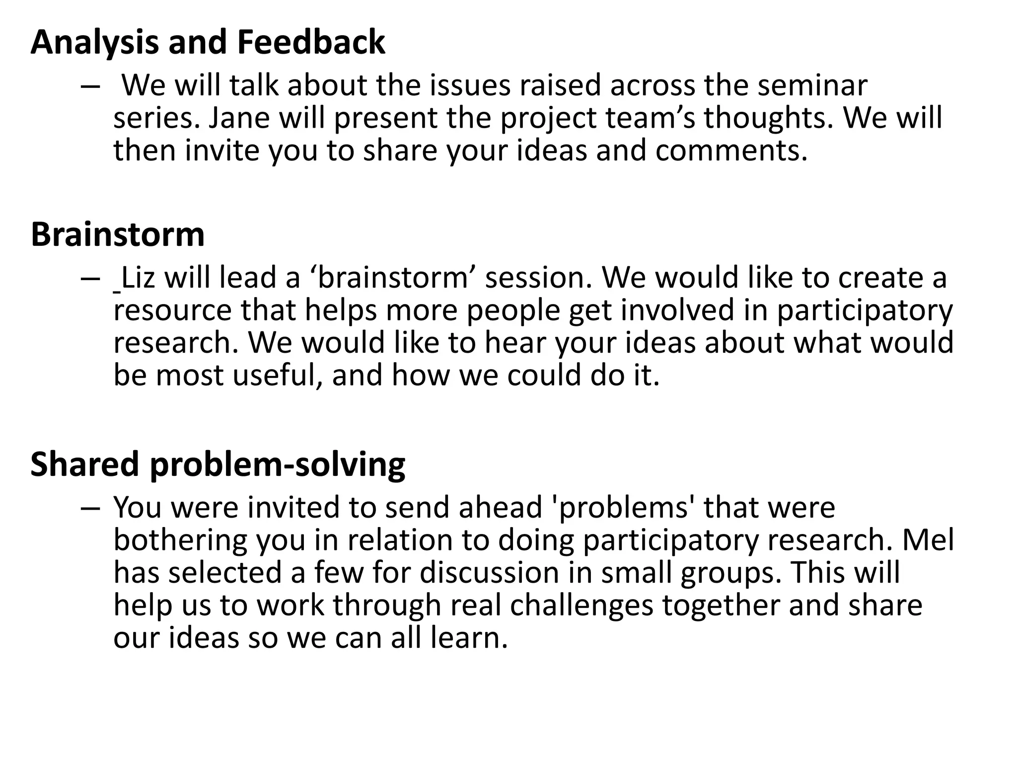 Analysis and Feedback 
– We will talk about the issues raised across the seminar 
series. Jane will present the project team’s thoughts. We will 
then invite you to share your ideas and comments. 
Brainstorm 
– Liz will lead a ‘brainstorm’ session. We would like to create a 
resource that helps more people get involved in participatory 
research. We would like to hear your ideas about what would 
be most useful, and how we could do it. 
Shared problem-solving 
– You were invited to send ahead 'problems' that were 
bothering you in relation to doing participatory research. Mel 
has selected a few for discussion in small groups. This will 
help us to work through real challenges together and share 
our ideas so we can all learn. 
 