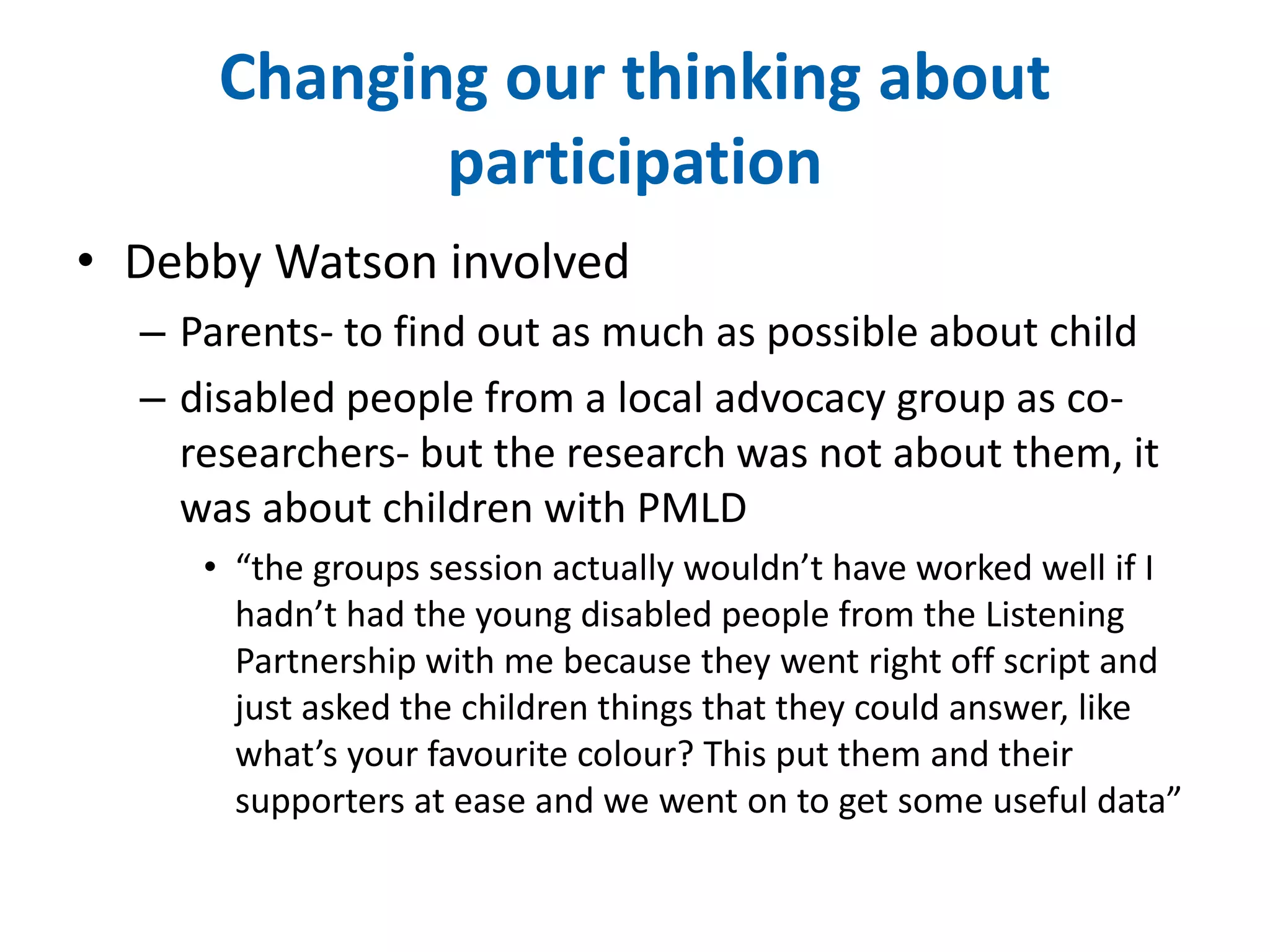 Changing our thinking about 
participation 
• Debby Watson involved 
– Parents- to find out as much as possible about child 
– disabled people from a local advocacy group as co-researchers- 
but the research was not about them, it 
was about children with PMLD 
• “the groups session actually wouldn’t have worked well if I 
hadn’t had the young disabled people from the Listening 
Partnership with me because they went right off script and 
just asked the children things that they could answer, like 
what’s your favourite colour? This put them and their 
supporters at ease and we went on to get some useful data” 
 