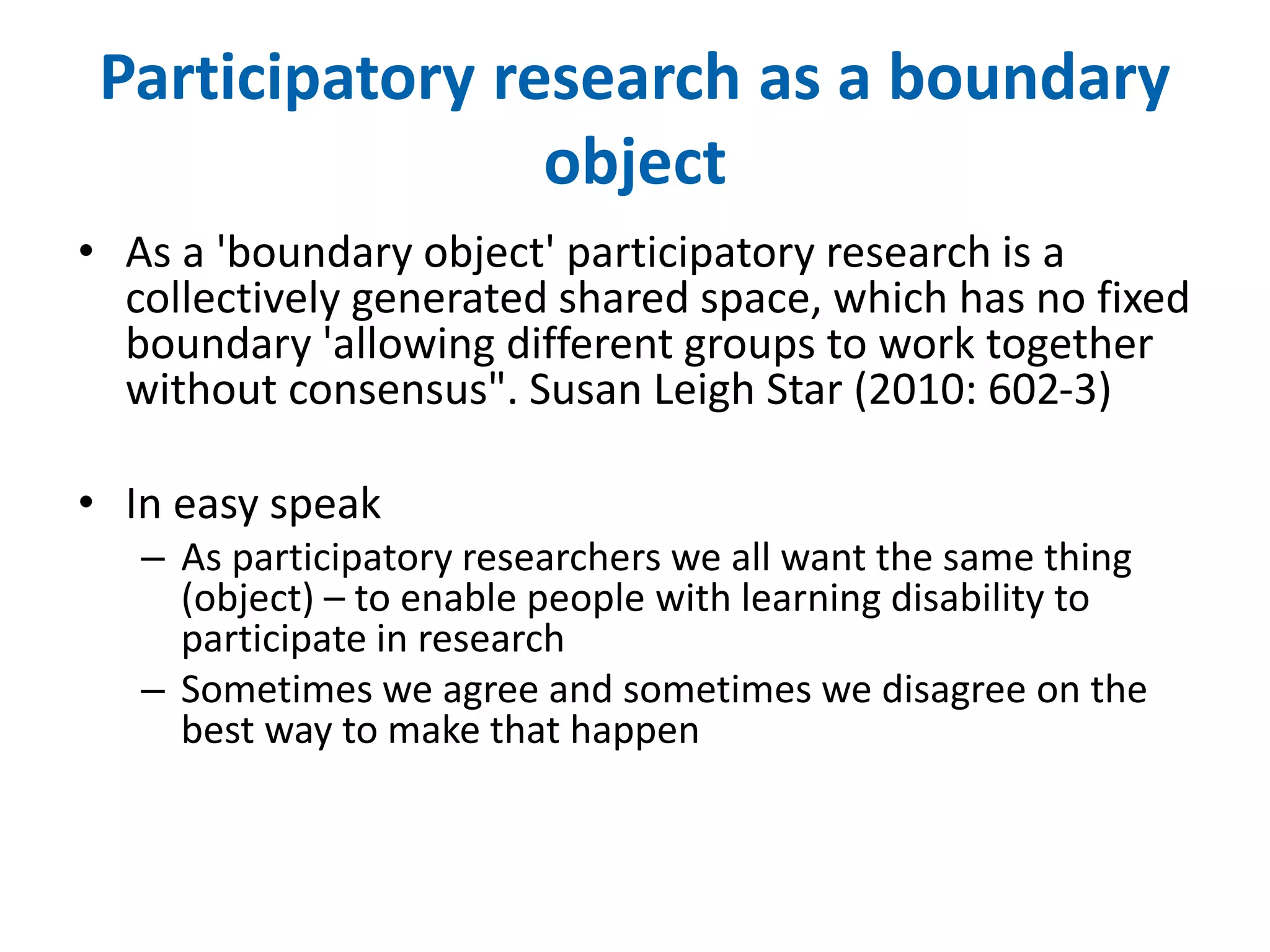 Participatory research as a boundary 
object 
• As a 'boundary object' participatory research is a 
collectively generated shared space, which has no fixed 
boundary 'allowing different groups to work together 
without consensus". Susan Leigh Star (2010: 602-3) 
• In easy speak 
– As participatory researchers we all want the same thing 
(object) – to enable people with learning disability to 
participate in research 
– Sometimes we agree and sometimes we disagree on the 
best way to make that happen 
 