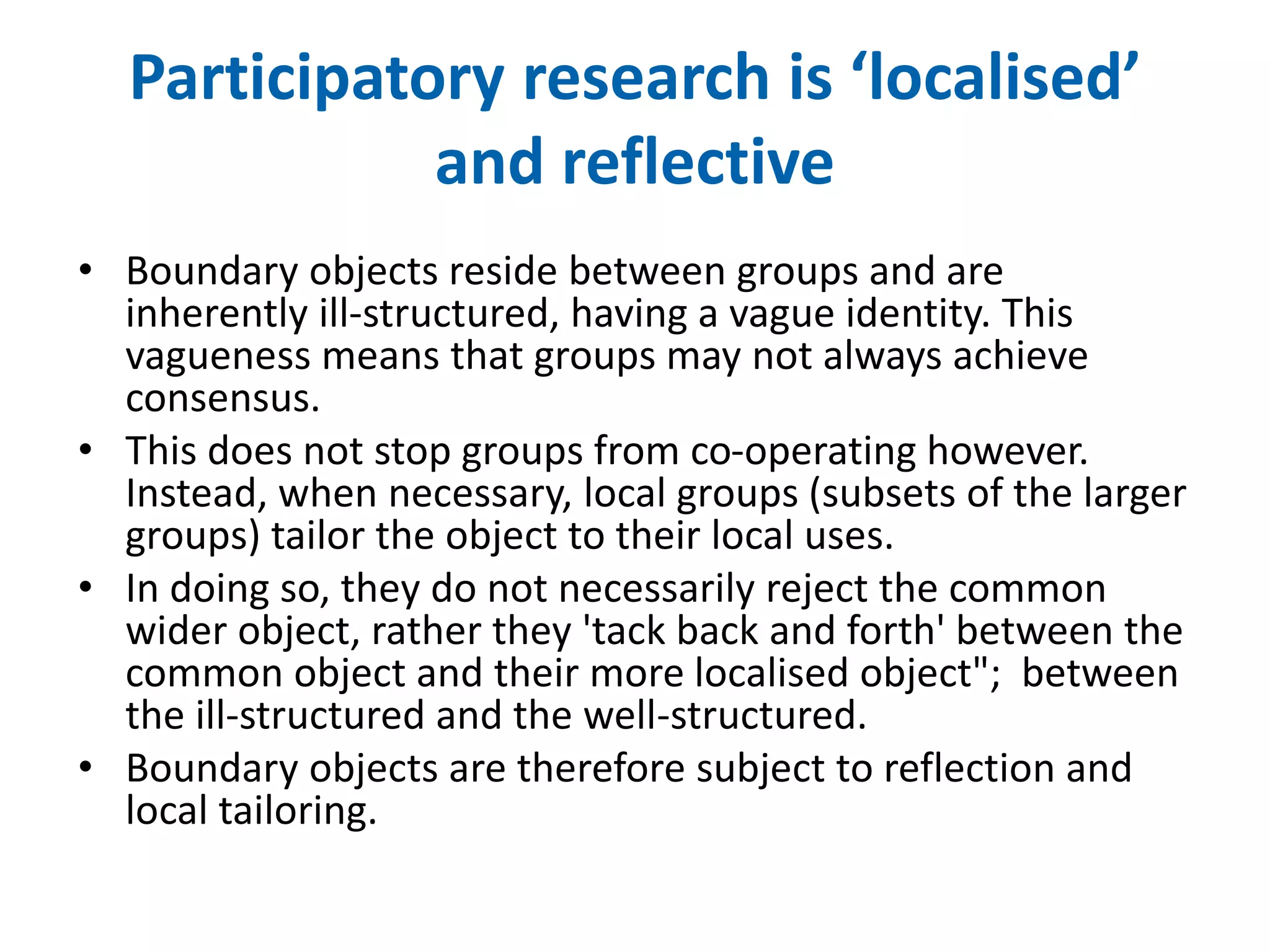 Participatory research is ‘localised’ 
and reflective 
• Boundary objects reside between groups and are 
inherently ill-structured, having a vague identity. This 
vagueness means that groups may not always achieve 
consensus. 
• This does not stop groups from co-operating however. 
Instead, when necessary, local groups (subsets of the larger 
groups) tailor the object to their local uses. 
• In doing so, they do not necessarily reject the common 
wider object, rather they 'tack back and forth' between the 
common object and their more localised object"; between 
the ill-structured and the well-structured. 
• Boundary objects are therefore subject to reflection and 
local tailoring. 
 