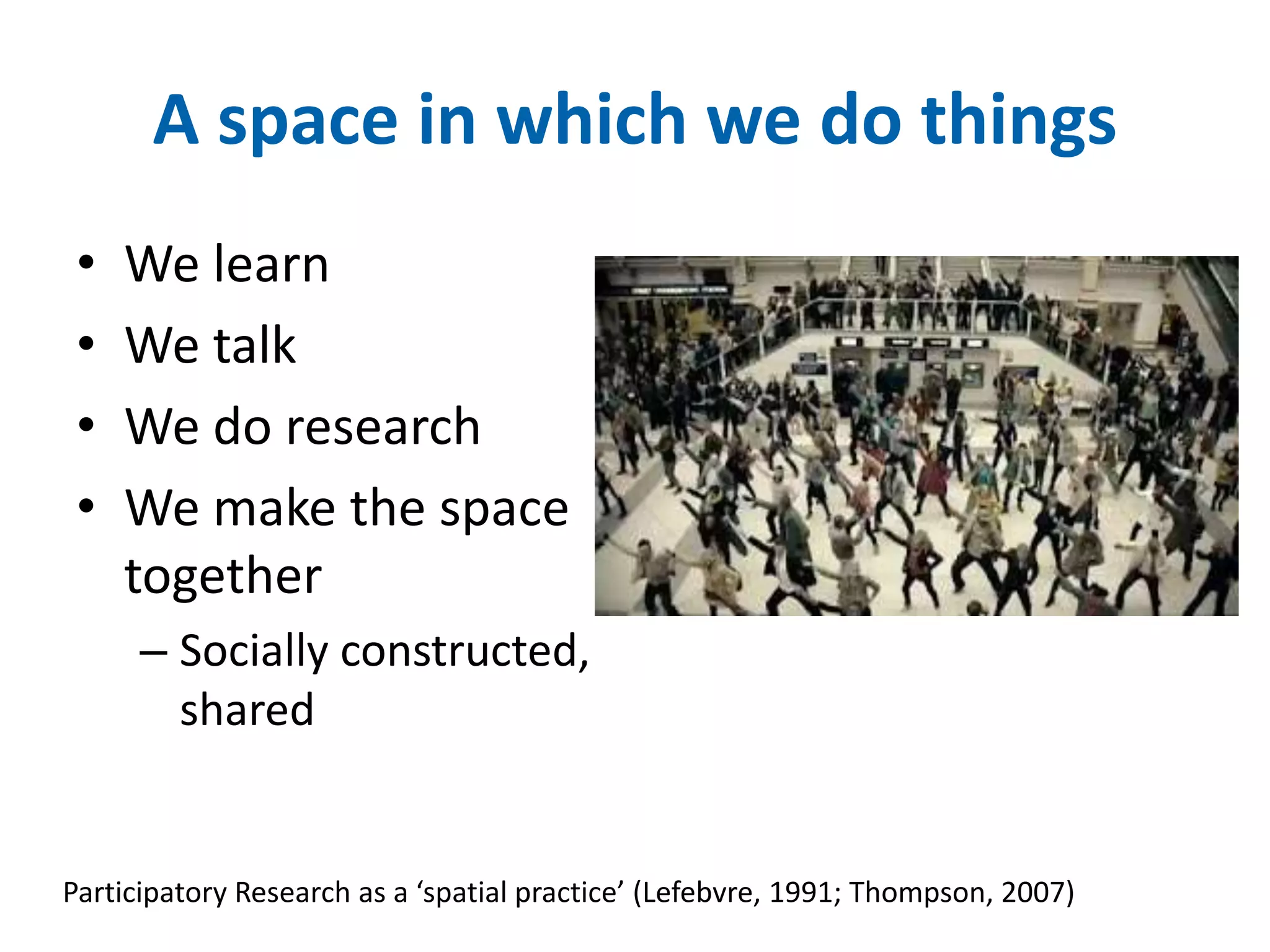 A space in which we do things 
• We learn 
• We talk 
• We do research 
• We make the space 
together 
– Socially constructed, 
shared 
Participatory Research as a ‘spatial practice’ (Lefebvre, 1991; Thompson, 2007) 
 
