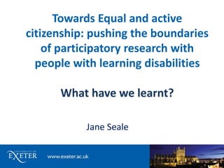 Towards Equal and active 
citizenship: pushing the boundaries 
of participatory research with 
people with learning disabilities 
What have we learnt? 
Jane Seale 
 