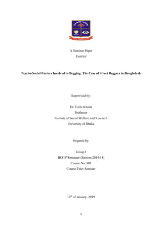 1
A Seminar Paper
Entitled
Psycho-Social Factors Involved in Begging: The Case of Street Beggars in Bangladesh
Supervised by:
Dr. Fozle Khoda
Professor
Institute of Social Welfare and Research
University of Dhaka
Prepared by:
Group I
BSS 8th
Semester (Session 2014-15)
Course No: 805
Course Title: Seminar
19th
of January, 2019
 