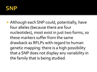  Although each SNP could, potentially, have
four alleles (because there are four
nucleotides), most exist in just two forms, so
these markers suffer from the same
drawback as RFLPs with regard to human
genetic mapping: there is a high possibility
that a SNP does not display any variability in
the family that is being studied.
 
