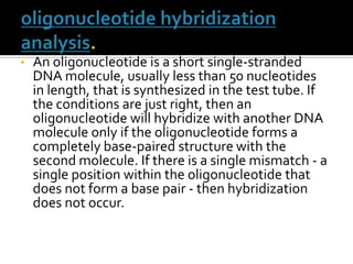• An oligonucleotide is a short single-stranded
DNA molecule, usually less than 50 nucleotides
in length, that is synthesized in the test tube. If
the conditions are just right, then an
oligonucleotide will hybridize with another DNA
molecule only if the oligonucleotide forms a
completely base-paired structure with the
second molecule. If there is a single mismatch - a
single position within the oligonucleotide that
does not form a base pair - then hybridization
does not occur.
 
